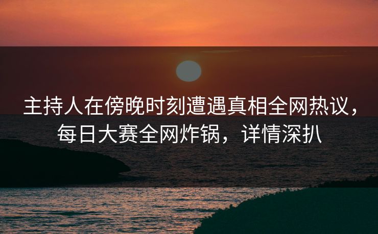 主持人在傍晚时刻遭遇真相全网热议，每日大赛全网炸锅，详情深扒