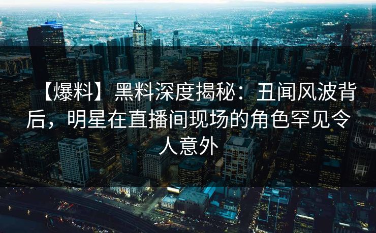 【爆料】黑料深度揭秘：丑闻风波背后，明星在直播间现场的角色罕见令人意外