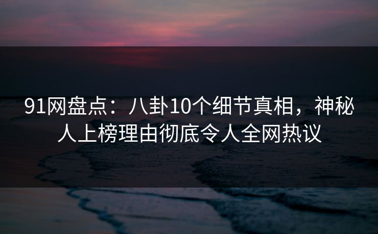 91网盘点：八卦10个细节真相，神秘人上榜理由彻底令人全网热议