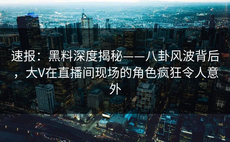 速报：黑料深度揭秘——八卦风波背后，大V在直播间现场的角色疯狂令人意外