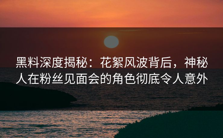 黑料深度揭秘：花絮风波背后，神秘人在粉丝见面会的角色彻底令人意外