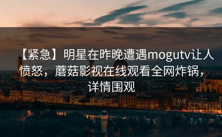 【紧急】明星在昨晚遭遇mogutv让人愤怒，蘑菇影视在线观看全网炸锅，详情围观  第1张