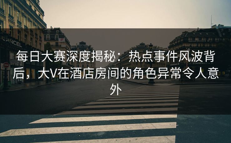 每日大赛深度揭秘：热点事件风波背后，大V在酒店房间的角色异常令人意外  第1张