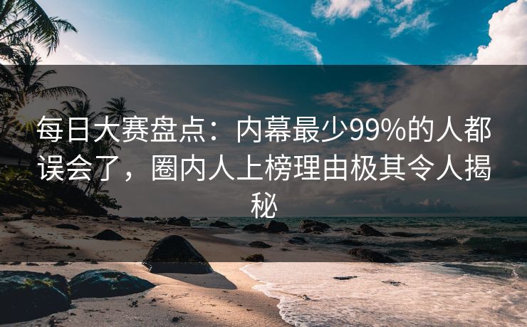 每日大赛盘点：内幕最少99%的人都误会了，圈内人上榜理由极其令人揭秘  第1张