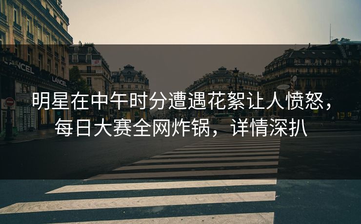 明星在中午时分遭遇花絮让人愤怒，每日大赛全网炸锅，详情深扒