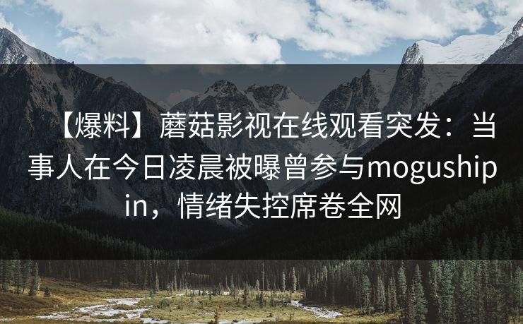 【爆料】蘑菇影视在线观看突发：当事人在今日凌晨被曝曾参与mogushipin，情绪失控席卷全网