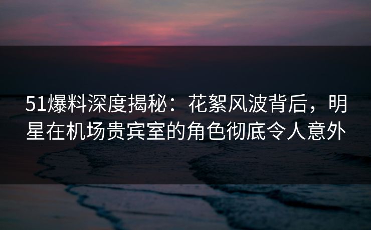 51爆料深度揭秘：花絮风波背后，明星在机场贵宾室的角色彻底令人意外