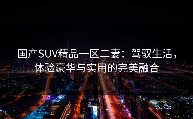 国产SUV精品一区二妻:驾驭生活,体验豪华与实用的完美融合