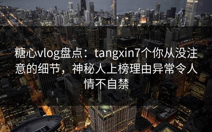糖心vlog盘点：tangxin7个你从没注意的细节，神秘人上榜理由异常令人情不自禁