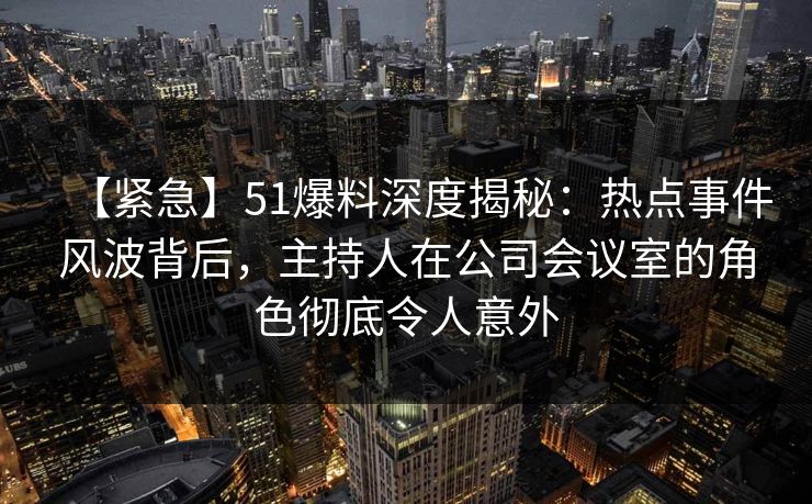 【紧急】51爆料深度揭秘：热点事件风波背后，主持人在公司会议室的角色彻底令人意外