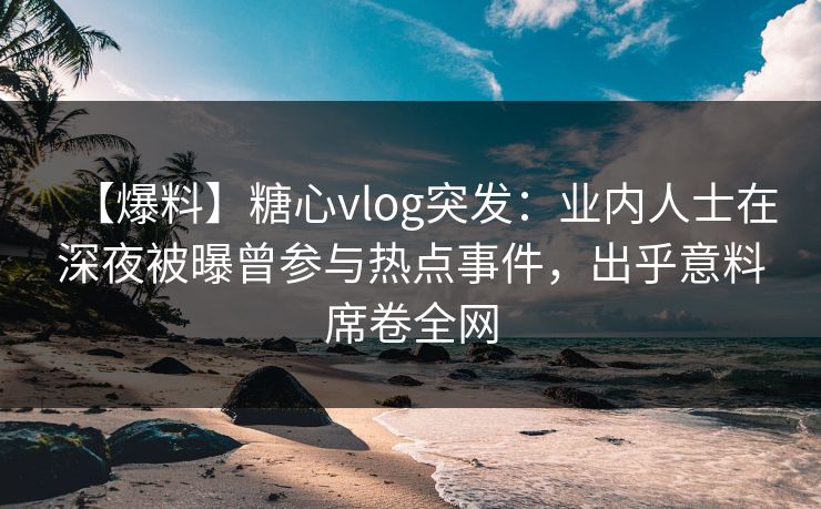 【爆料】糖心vlog突发：业内人士在深夜被曝曾参与热点事件，出乎意料席卷全网