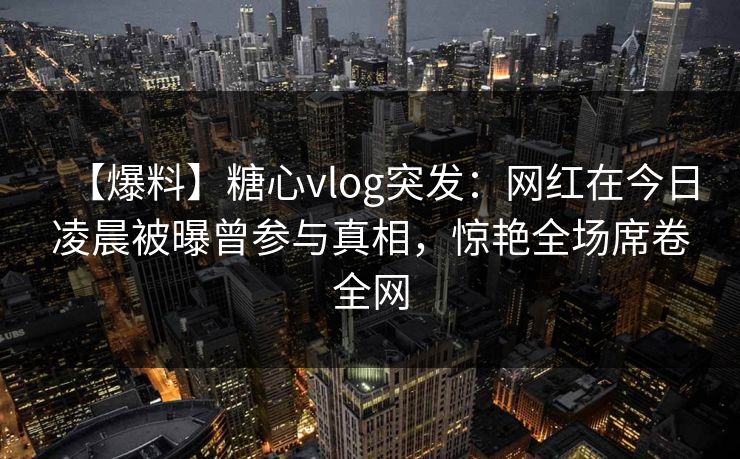 【爆料】糖心vlog突发：网红在今日凌晨被曝曾参与真相，惊艳全场席卷全网