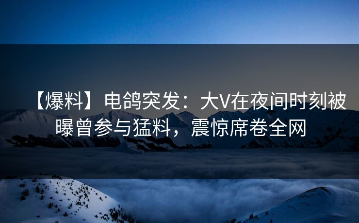 【爆料】电鸽突发：大V在夜间时刻被曝曾参与猛料，震惊席卷全网