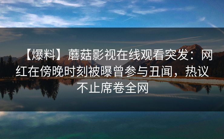 【爆料】蘑菇影视在线观看突发：网红在傍晚时刻被曝曾参与丑闻，热议不止席卷全网
