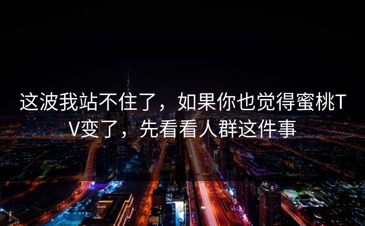 这波我站不住了，如果你也觉得蜜桃TV变了，先看看人群这件事