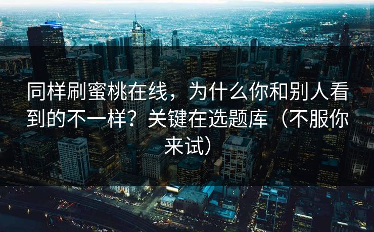 同样刷蜜桃在线,为什么你和别人看到的不一样?关键在选题库(不服你来试)