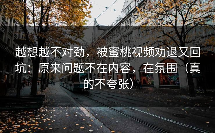 越想越不对劲,被蜜桃视频劝退又回坑:原来问题不在内容,在氛围(真的不夸张)
