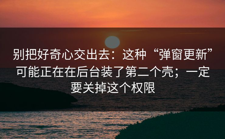 别把好奇心交出去：这种“弹窗更新”可能正在在后台装了第二个壳；一定要关掉这个权限