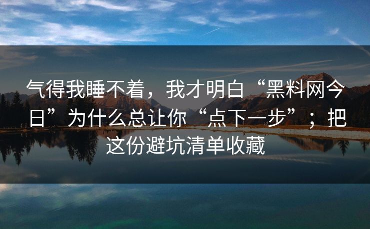 气得我睡不着，我才明白“黑料网今日”为什么总让你“点下一步”；把这份避坑清单收藏  第1张
