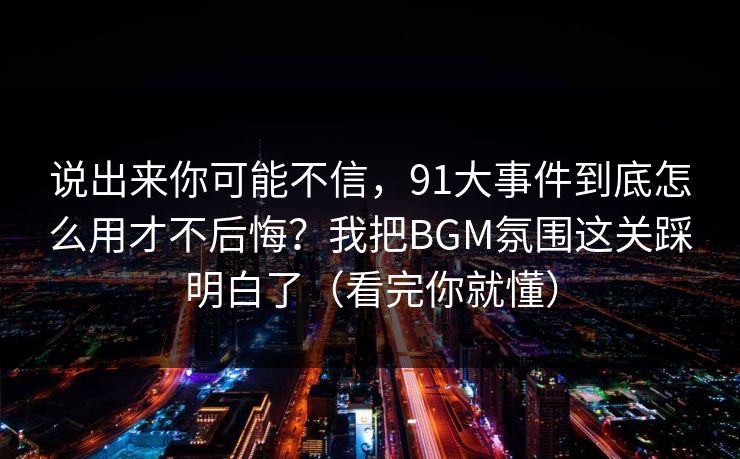 说出来你可能不信，91大事件到底怎么用才不后悔？我把BGM氛围这关踩明白了（看完你就懂）