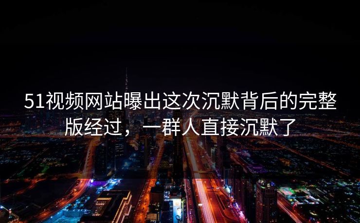 51视频网站曝出这次沉默背后的完整版经过，一群人直接沉默了